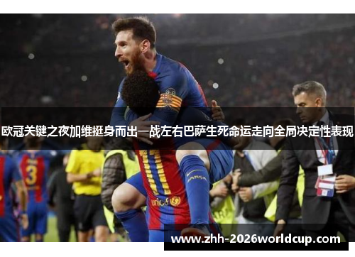 欧冠关键之夜加维挺身而出一战左右巴萨生死命运走向全局决定性表现
