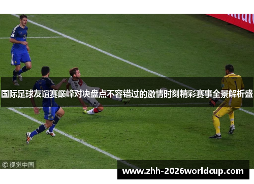 国际足球友谊赛巅峰对决盘点不容错过的激情时刻精彩赛事全景解析盛