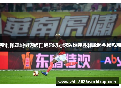 费利佩蓉城倒钩破门绝杀助力球队逆袭胜利掀起全场热潮