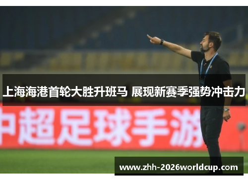 上海海港首轮大胜升班马 展现新赛季强势冲击力 上海海港首轮大胜升班马 展现新赛季强势冲击力