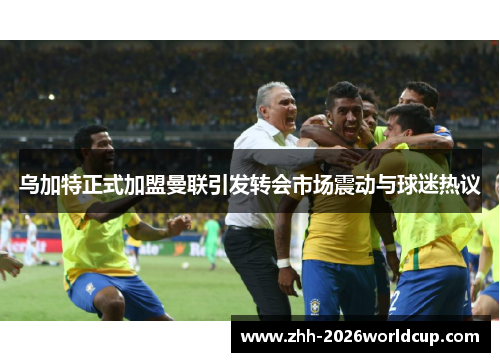 乌加特正式加盟曼联引发转会市场震动与球迷热议
