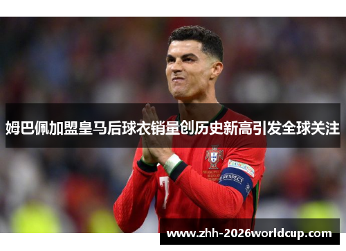 姆巴佩加盟皇马后球衣销量创历史新高引发全球关注