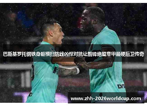 巴斯基罗托钢铁身躯横扫防线凶悍对抗让前锋绝望意甲最硬后卫传奇