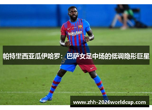 帕特里西亚瓜伊哈罗：巴萨女足中场的低调隐形巨星