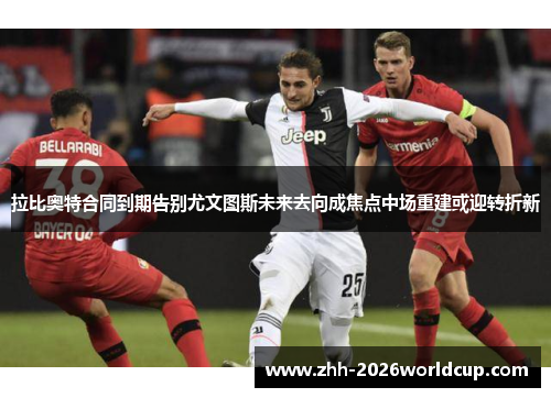 拉比奥特合同到期告别尤文图斯未来去向成焦点中场重建或迎转折新