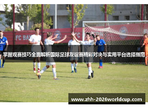 掌握观赛技巧全面解析国际足球友谊赛精彩对决与实用平台选择指南 掌握观赛技巧全面解析国际足球友谊赛精彩对决与实用平台选择指南